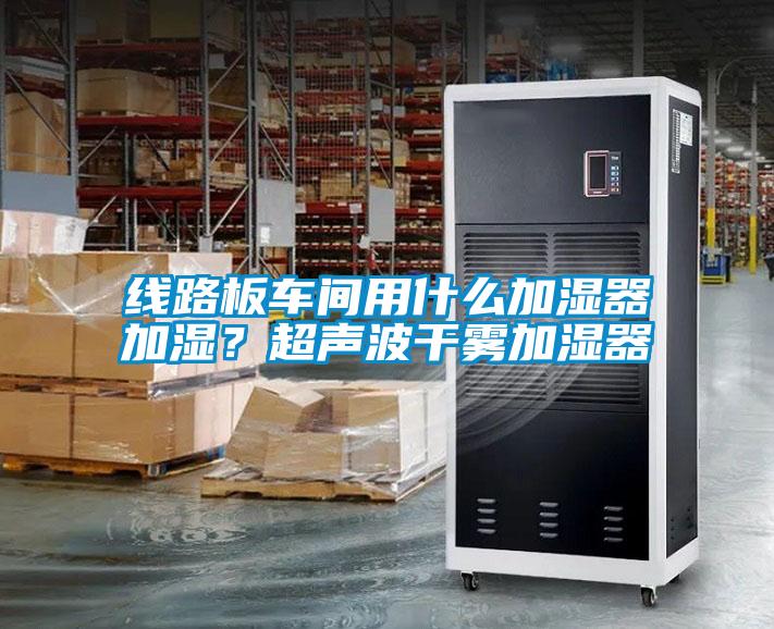 線路板車間用什麽加濕器加濕？超聲波幹霧加濕器