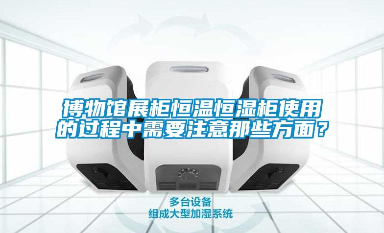 博物館展櫃恒溫恒濕櫃使用的過程中需要注意那些方麵？