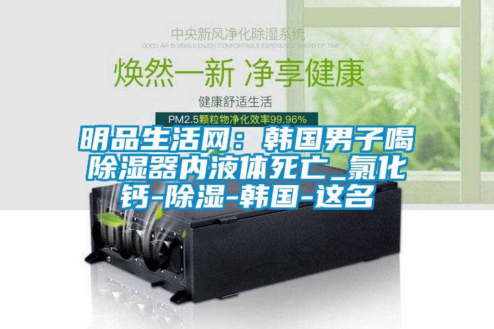 明品生活網：韓國男子喝91看片网站视频器內液體死亡_氯化鈣-91看片网站视频-韓國-這名